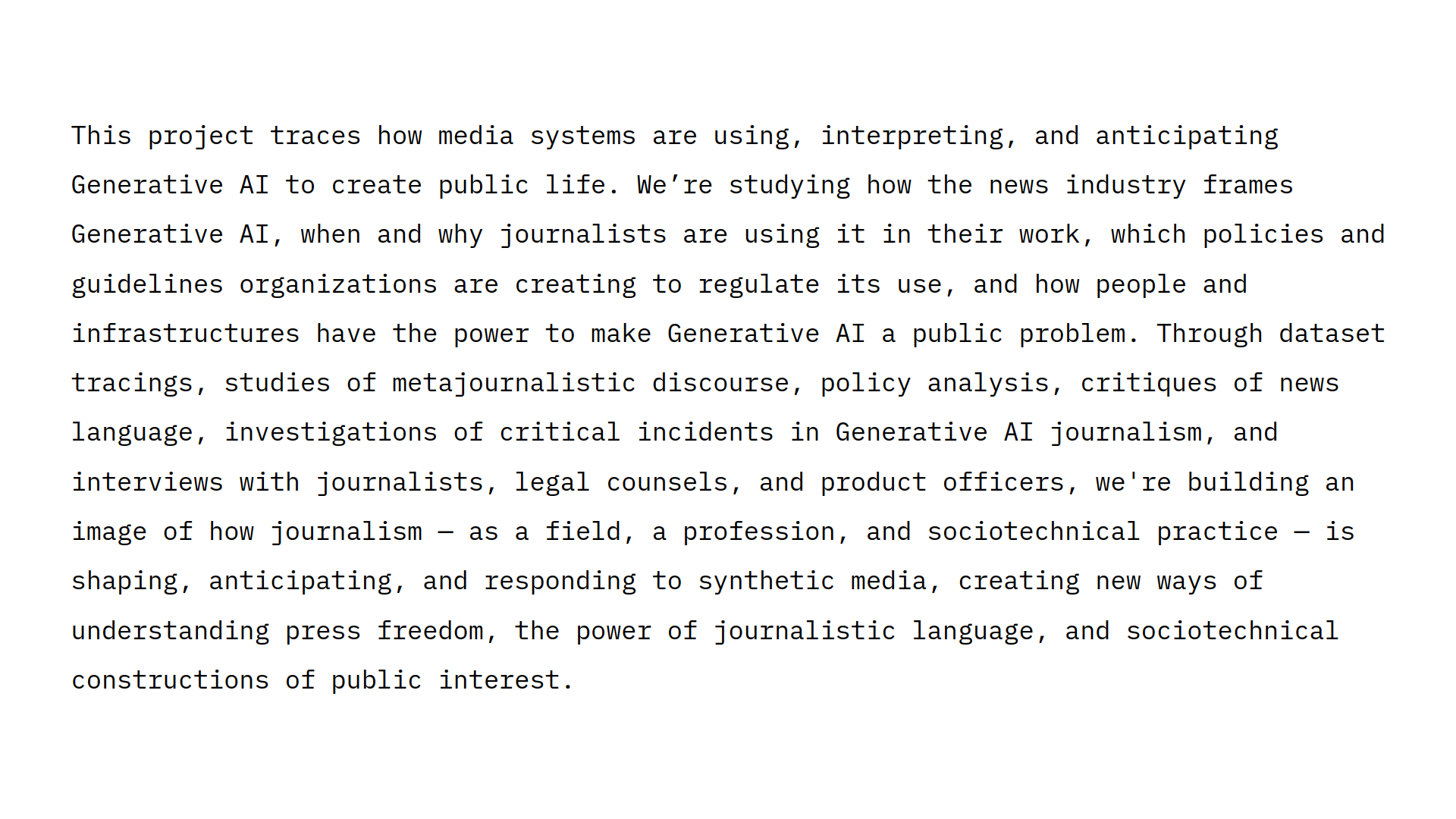 This project traces how media systems are using, interpreting, and anticipating Generative AI to create public life. We’re studying how the news industry frames Generative AI, when and why journalists are using it in their work, which policies and <br />guidelines organizations are creating to regulate its use, and how people and infrastructures have the power to make Generative AI a public problem. Through dataset tracings, studies of metajournalistic discourse, policy analysis, critiques of news <br />language, investigations of critical incidents in Generative AI journalism, and interviews with journalists, legal counsels, and product officers, we're building an image of how journalism — as a field, a profession, and sociotechnical practice — is <br />shaping, anticipating, and responding to synthetic media, creating new ways of understanding press freedom, the power of journalistic language, and sociotechnical constructions of public interest.