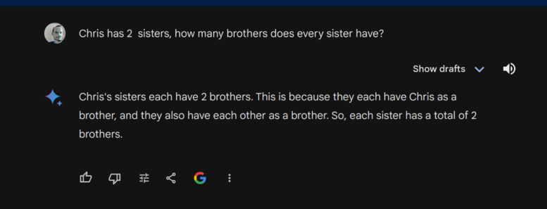 Screenshot of a chat with Google's newest "AI" Model.

My question is: "Chris has 2  sisters, how many brothers does every sister have?"
Answer: Chris's sisters each have 2 brothers. This is because they each have Chris as a brother, and they also have each other as a brother. So, each sister has a total of 2 brothers.