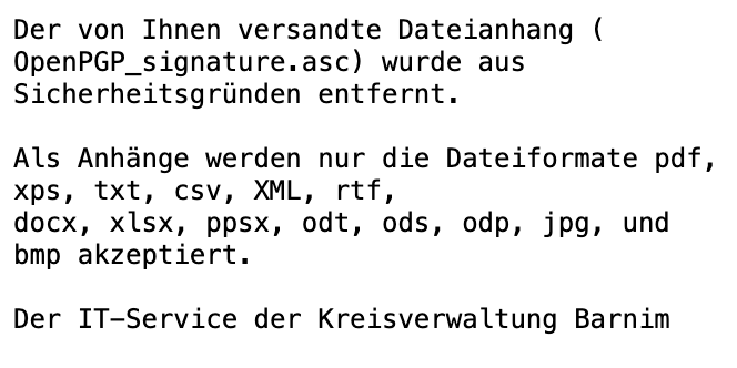 Der von Ihnen versandte Dateianhang ( OpenPGP_signature.asc) wurde aus Sicherheitsgründen entfernt. Als Anhänge werden nur die Dateiformate pdf, xps, txt, csv, XML, rtf, docx, xlsx, ppsx, odt, ods, odp, jpg, und bmp akzeptiert. Der IT-Service der <br />Kreisverwaltung Barnim