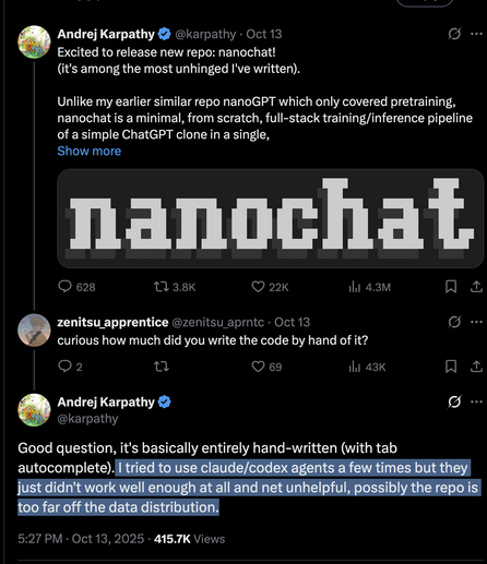 Screenshot of a few tweets by Andrej Karpathy.

First telling he released a new software. He is then asked how much of it was written by "AI".

His response: "Good question, it's basically entirely hand-written (with tab autocomplete). I tried to use claude/codex agents a few times but they just didn't work well enough at all and net unhelpful, possibly the repo is too far off the data distribution."