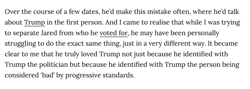 Over the course of a few dates, he’d make this mistake often, where he’d talk about Trump in the first person. And I came to realise that while I was trying to separate Jared from who he voted for, he may have been personally struggling to do the exact same thing, just in a very different way. It became clear to me that he truly loved Trump not just because he identified with Trump the politician but because he identified with Trump the person being considered ‘bad’ by progressive standards.