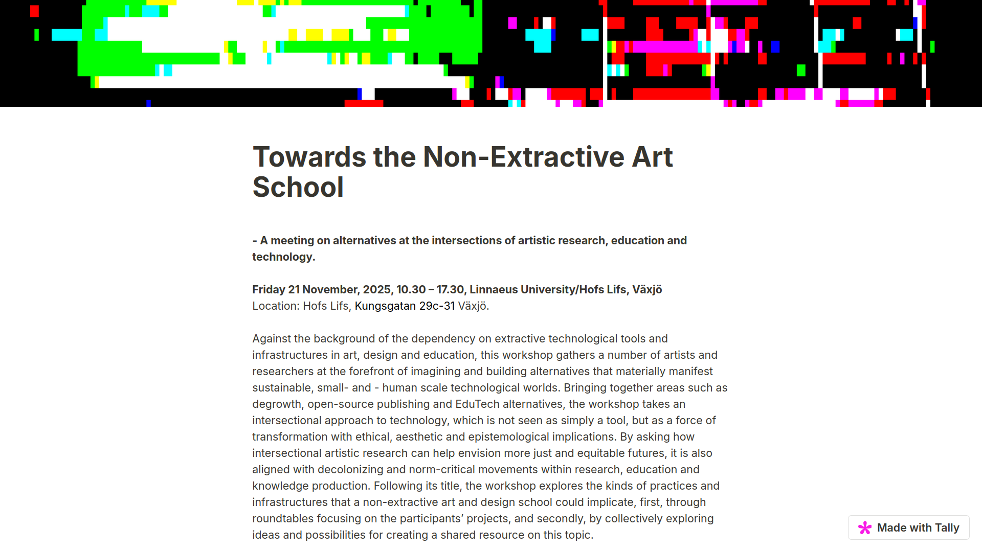 Towards the Non-Extractive Art School
- A meeting on alternatives at the intersections of artistic research, education and technology.
Friday 21 November, 2025, 10.30 โ 17.30, Linnaeus University/Hofs Lifs, Vรคxjรถ
Location: Hofs Lifs, Kungsgatan 29c-31 Vรคxjรถ.
Against the background of the dependency on extractive technological tools and infrastructures in art, design and education, this workshop gathers a number of artists and researchers at the forefront of imagining and building alternatives that materially manifest sustainable, small- and - human scale technological worlds. Bringing together areas such as degrowth, open-source publishing and EduTech alternatives, the workshop takes an intersectional approach to technology, which is not seen as simply a tool, but as a force of transformation with ethical, aesthetic and epistemological implications. By asking how intersectional artistic research can help envision more just and equitable futures, it is also aligned with decolonizing and norm-critical movements within research, education and knowledge production. Following its title, the workshop explores the kinds of practices and infrastructures that a non-extractive art and design school could implicate, first, through roundtables focusing on the participantsโ projects, and secondly, by collectively exploring ideas and possibilities for creating a shared resource on this topic.