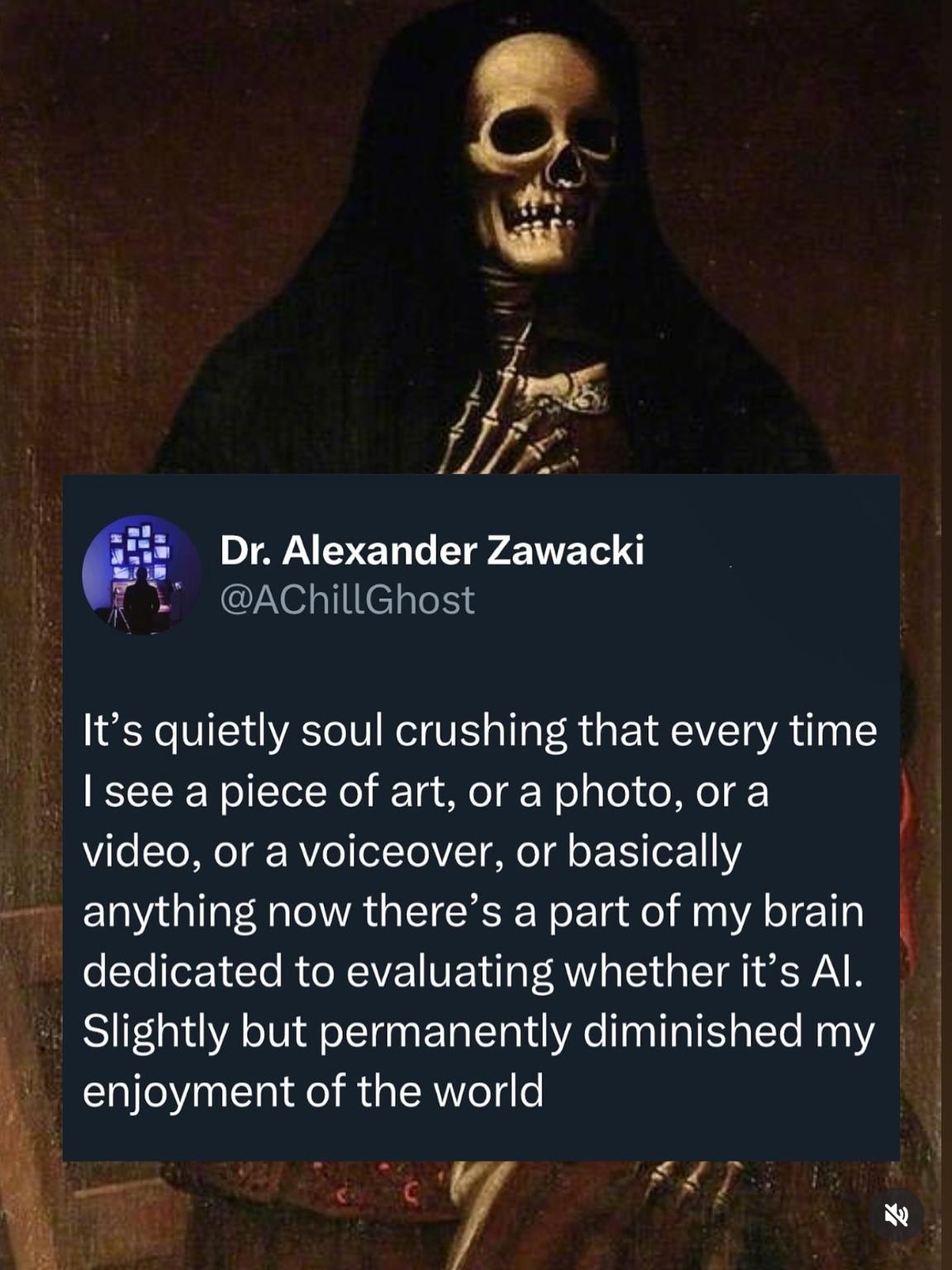 Picture of a grim reaper in the background and the screenshot of a tweet in the foreground which says:
"It's quietly soul crushing that every time I see a piece of art, or a photo, or a video, or a voiceover, or basically anything now there's a part of my brain dedicated to evaluating whether it's Al. Slightly but permanently diminished my enjoyment of the world"