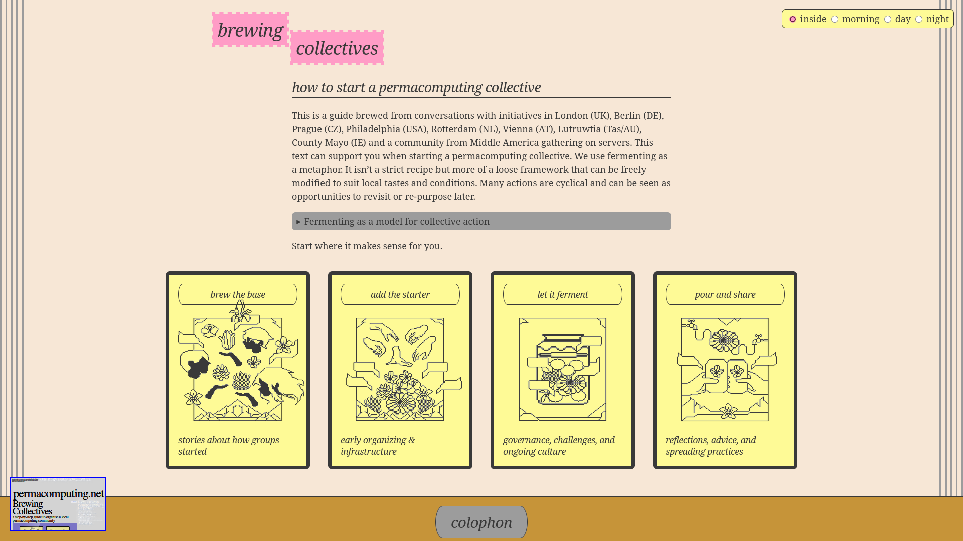 This image is a screenshot of a webpage titled "brewing collectives" with a light pink background. At the top, "brewing" appears in a pink box with white text, next to "collectives" in a white box with pink text; to the <br />right, navigation options "inside" (selected), "morning", "day", and "night" are displayed in yellow buttons. Below, the heading "how to start a permacomputing collective" introduces a paragraph: <br />"This is a guide brewed from conversations with initiatives in London (UK), Berlin (DE), Prague (CZ), Philadelphia (USA), Rotterdam (NL), Vienna (AT), L'arouva (Tai/AT), County Mayo (IE) and a community from Middle America gathering on servers. This <br />text can support you when starting a permacomputing collective. We use fermenting as a metaphor: it isn’t a strict recipe but more of a loose framework that can be freely modified to suit local tastes and conditions. Many actions are cyclical and can be <br />seen as opportunities to revisit or re-purpose later. Fermenting as a model for collective action" (the last phrase is in a grayed-out button). Under that, four yellow cards with headings: "brew the base" (stories about how groups started), <br />"add the starter" (early organizing & infrastructure), "let it ferment" (governance, challenges, and ongoing culture), "pour and share" (reflections, advice, and spreading practices). At the bottom, a <br />"permacomputing.net Brewing Collectives" logo is on the left, and a "colophon" button is centered. This image is a screenshot of a webpage titled "brewing collectives" with a light pink background. At the top, "brewing" appears in a pink box with white text, next to "collectives" in a white box with pink text; to the <br />right, navigation options "inside" (selected), "morning", "day", and "night" are displayed in yellow buttons. Below, the heading "how to start a permacomputing collective" introduces a paragraph: <br />"This is a guide brewed from conversations with initiatives in London (UK), Berlin (DE), Prague (CZ), Philadelphia (USA), Rotterdam (NL), Vienna (AT), L'arouva (Tai/AT), County Mayo (IE) and a community from Middle America gathering on servers. This <br />text can support you when starting a permacomputing collective. We use fermenting as a metaphor: it isn’t a strict recipe but more of a loose framework that can be freely modified to suit local tastes and conditions. Many actions are cyclical and can be <br />seen as opportunities to revisit or re-purpose later. Fermenting as a model for collective action" (the last phrase is in a grayed-out button). Under that, four yellow cards with headings: "brew the base" (stories about how groups started), <br />"add the starter" (early organizing & infrastructure), "let it ferment" (governance, challenges, and ongoing culture), "pour and share" (reflections, advice, and spreading practices). At the bottom, a <br />"permacomputing.net Brewing Collectives" logo is on the left, and a "colophon" button is centered.