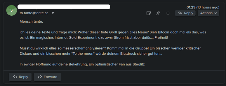 Screenshot einer anonymen Email an mich:
Mensch tante, 

ich les deine Texte und frage mich: Woher dieser tiefe Groll gegen alles Neue? Sieh Bitcoin doch mal als das, was es ist: Ein magisches Internet-Gold-Experiment, das zwar Strom frisst aber dafür..., Freiheit! 

Musst du wirklich alles so messerscharf analysieren? Komm mal in die Gruppe! Ein bisschen weniger kritischer Diskurs und ein bisschen mehr "To the moon" würde deinem Blutdruck sicher gut tun… 

In ewiger Hoffnung auf deine B…