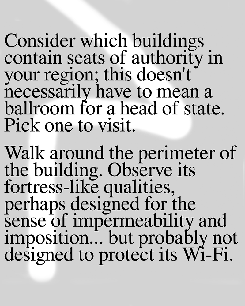 Score:
Consider which buildings contain seats of authority in your region; this doesn't necessarily have to mean a ballroom for a head of state. Pick one to visit.
Walk around the perimeter of the building. Observe its fortress-like qualities, perhaps designed for the sense of impermeability and imposition... but probably not designed to protect its Wi-Fi.