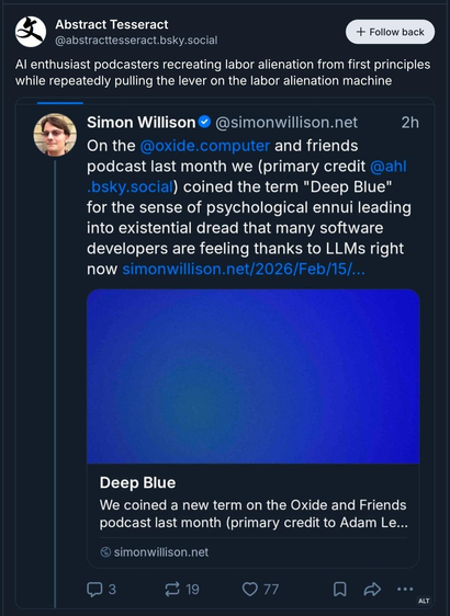 Screenshot of a Bluesky Post:
It includes a screenshot of a Post by Simon Willison (a very well-known AI in coding fan and promoter) talking about how he and some friends came up with the term "deep blue" for "the sense of psychological ennui leading into existential dread that many software developers are feeling thanks to LLMs right now"

The poster (Abstract Tesseract) adds the remark:
"AI enthusiast podcasters recreating labor alienation from first principles while repeatedly pulling th…
