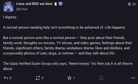 A post by an account named "Linux and BSD are best 🐧😈", saying: "A normal person needing help isn't something to be ashamed of. Life happens.
But a normal person acts like a normal person — they post about their friends, family, work, thoughts on movies, TV shows, and video games, feelings about their friends, significant others, family drama, workplace drama, likes and dislikes, and occasionally photos of cats, dogs, or memes — and they talk about life.
The Gaza Verified Scam Group only says, "Need money." It's their job.It is all they're about"